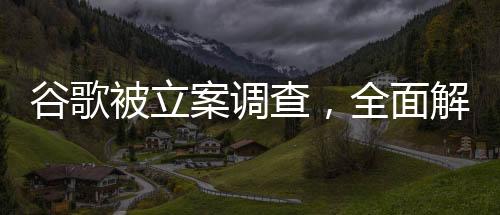 谷歌被立案調(diào)查，全面解讀事件背景、進展與影響