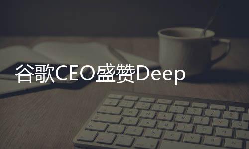 谷歌CEO盛贊DeepSeek技術(shù)，表現(xiàn)非常出色