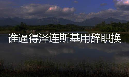 誰(shuí)逼得澤連斯基用辭職換取自身安全？揭示一場(chǎng)危機(jī)的始末與博弈真相。
