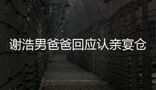 謝浩男爸爸回應(yīng)認(rèn)親宴倉促，真情流露感人至深