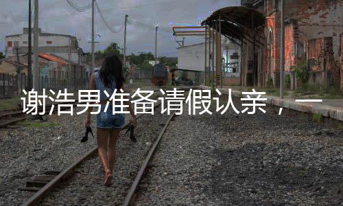 謝浩男準(zhǔn)備請假認(rèn)親，一段感人至深的親情之旅