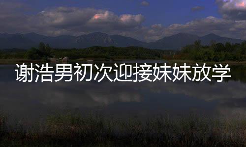 謝浩男初次迎接妹妹放學，親情瞬間溫暖校園