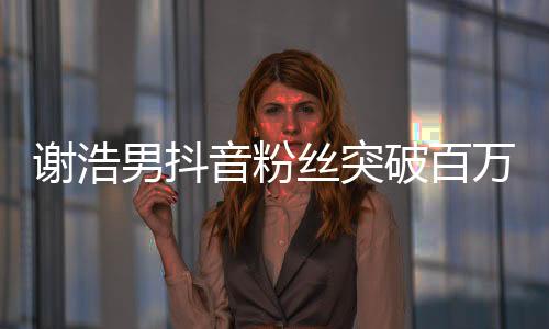 謝浩男抖音粉絲突破百萬，成新一代網(wǎng)紅領(lǐng)跑者