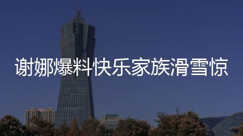 謝娜爆料快樂家族滑雪驚動救援隊，快樂背后的暖心故事