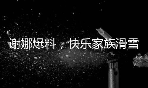 謝娜爆料，快樂家族滑雪遭遇驚險一幕，驚動救援隊