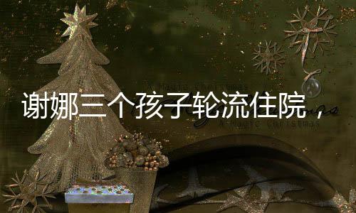 謝娜三個(gè)孩子輪流住院，家庭經(jīng)歷嚴(yán)峻考驗(yàn)
