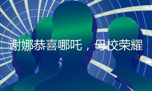 謝娜恭喜哪吒，母校榮耀閃耀