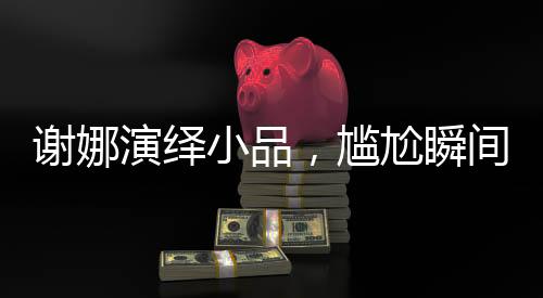 謝娜演繹小品，尷尬瞬間觸動(dòng)觀眾心弦