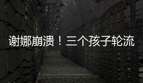 謝娜崩潰！三個(gè)孩子輪流生病住院