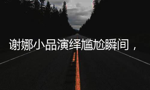 謝娜小品演繹尷尬瞬間，引爆喜劇舞臺(tái)