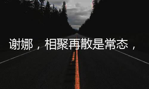 謝娜，相聚再散是常態(tài)，我并不難過因為我知道我們定會再聚的