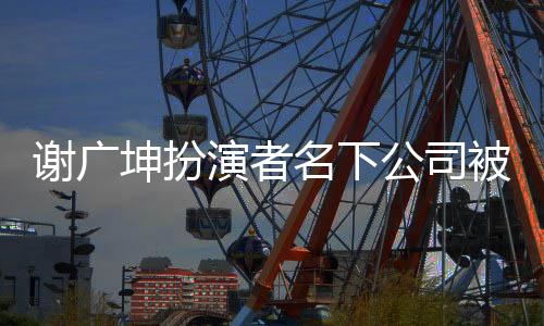 謝廣坤扮演者名下公司被列為嚴(yán)重違法，深入探究事件內(nèi)幕