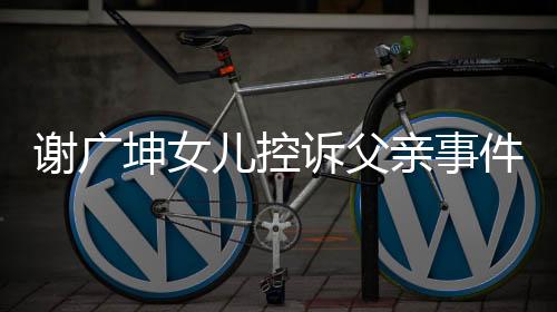 謝廣坤女兒控訴父親事件揭秘