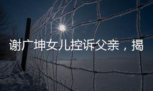 謝廣坤女兒控訴父親，揭示家庭紛爭背后的真相