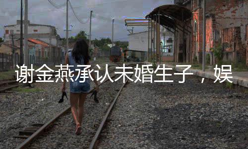 謝金燕承認未婚生子，娛樂圈又掀波瀾