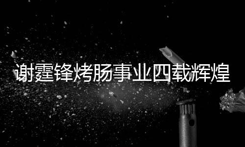 謝霆鋒烤腸事業(yè)四載輝煌，銷售額突破十五億大關