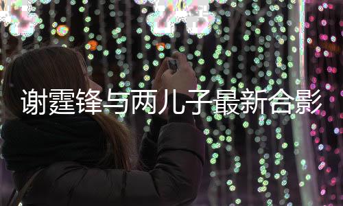 謝霆鋒與兩兒子最新合影，家庭幸福溢于言表一
