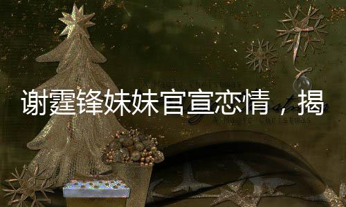 謝霆鋒妹妹官宣戀情，揭開明星家族的浪漫新篇章