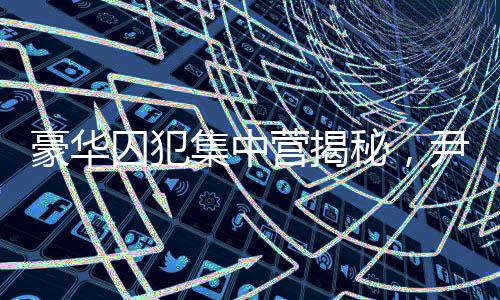 豪華囚犯集中營揭秘，尹錫悅的獨特入住經(jīng)歷