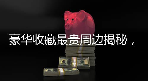 豪華收藏最貴周邊揭秘，哪吒金手鐲的獨特魅力與傳奇故事