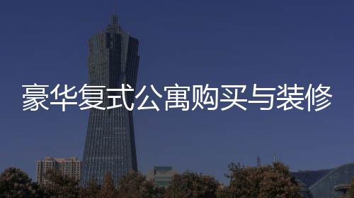 豪華復(fù)式公寓購(gòu)買與裝修全程，夫妻76萬(wàn)購(gòu)房260平，投入60萬(wàn)打造夢(mèng)想家園