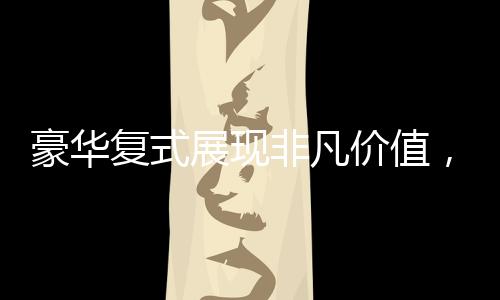 豪華復(fù)式展現(xiàn)非凡價(jià)值，七十六萬(wàn)買下城市靜謐天地！