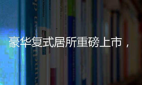 豪華復(fù)式居所重磅上市，僅需76萬(wàn)便可坐擁豪華復(fù)式，實(shí)用面積高達(dá)260平米！