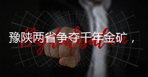 豫陜兩省爭(zhēng)奪千年金礦，一場(chǎng)涉及巨額資源的角逐