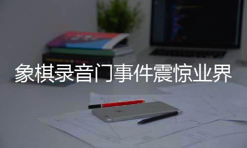 象棋錄音門事件震驚業(yè)界，41人因違規(guī)行為受處罰