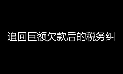 追回巨額欠款后的稅務(wù)糾紛，欠百萬追回后需繳納高額稅款引發(fā)爭議