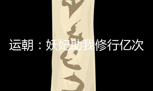 運朝：妖妃助我修行億次后，哭了