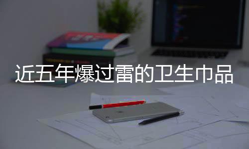 近五年爆過雷的衛(wèi)生巾品牌一覽