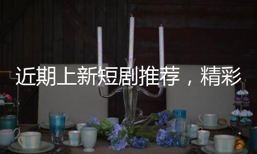 近期上新短劇推薦，精彩紛呈的影視盛宴