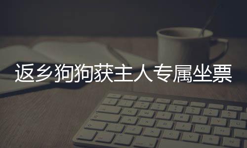 返鄉(xiāng)狗狗獲主人專屬坐票，溫馨故事感動(dòng)人心