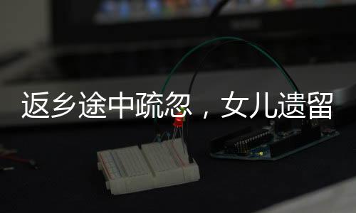 返鄉(xiāng)途中疏忽，女兒遺留服務(wù)區(qū)——一則關(guān)于家庭關(guān)愛與公共服務(wù)的反思