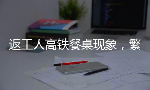 返工人高鐵餐桌現(xiàn)象，繁忙旅途中的流動文化折射社會變遷