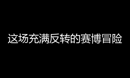 這場充滿反轉(zhuǎn)的賽博冒險(xiǎn)，值得去嘗試嗎？
