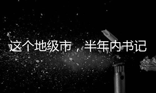 這個(gè)地級(jí)市，半年內(nèi)書(shū)記市長(zhǎng)雙雙落馬