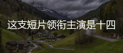 這支短片領(lǐng)銜主演是十四億中國人——一部展現(xiàn)民族力量的時代巨作