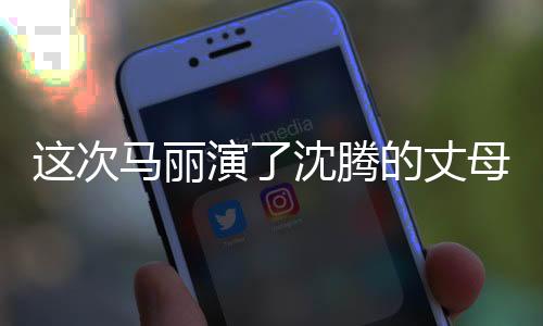 這次馬麗演了沈騰的丈母娘，熒幕新角色引發(fā)觀眾熱議