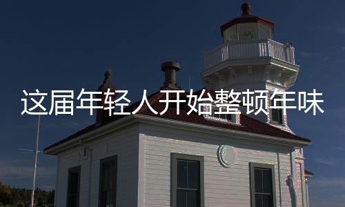 這屆年輕人開(kāi)始整頓年味了
