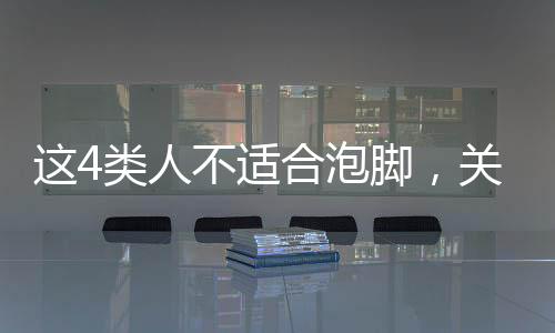 這4類人不適合泡腳，關(guān)于泡腳需謹慎的人群