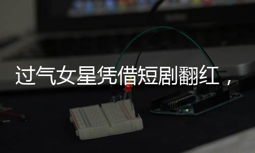 過氣女星憑借短劇翻紅，跨界新風(fēng)口還是時(shí)光眷顧的轉(zhuǎn)折？