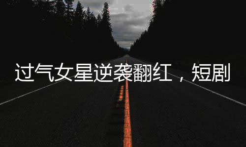 過氣女星逆襲翻紅，短劇時代的新寵