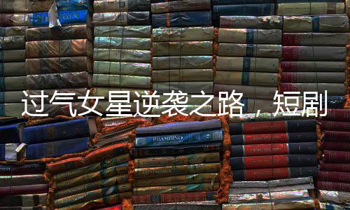 過(guò)氣女星逆襲之路，短劇成新寵翻紅新生涯