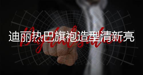 迪麗熱巴旗袍造型清新亮相，展現(xiàn)東方魅力