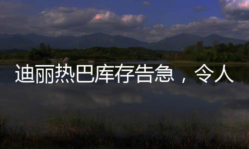 迪麗熱巴庫存告急，令人矚目！