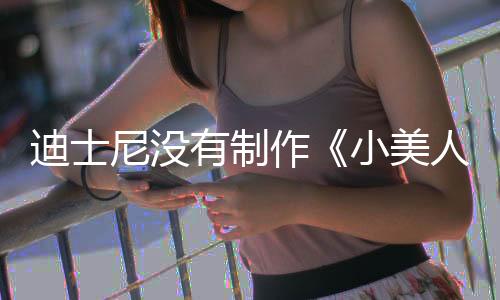迪士尼沒有制作《小美人魚》電影續(xù)集的計劃 風(fēng)向不對？