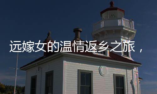 遠(yuǎn)嫁女的溫情返鄉(xiāng)之旅，見(jiàn)證親情與文化的交織
