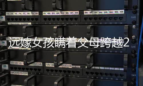 遠嫁女孩瞞著父母跨越2600公里回家，千山萬水難阻隔的深情